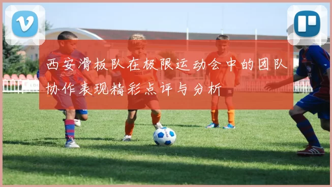 西安滑板队在极限运动会中的团队协作表现精彩点评与分析