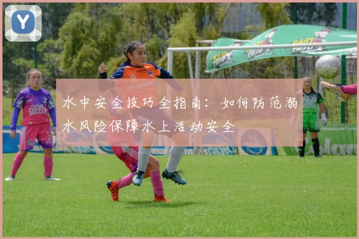水中安全技巧全指南：如何防范溺水风险保障水上活动安全
