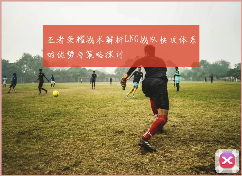 王者荣耀战术解析LNG战队快攻体系的优势与策略探讨