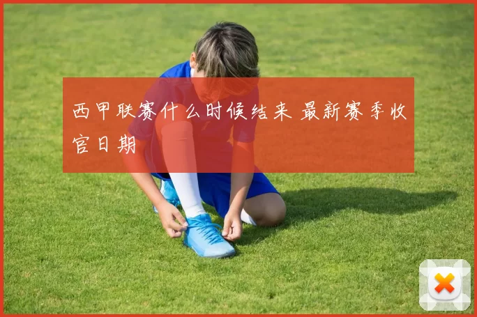 西甲联赛什么时候结来 最新赛季收官日期
