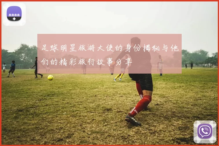 足球明星旅游大使的身份揭秘与他们的精彩旅行故事分享