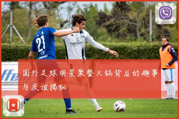 国外足球明星聚餐火锅背后的趣事与友谊揭秘