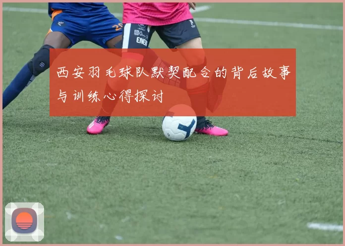 西安羽毛球队默契配合的背后故事与训练心得探讨