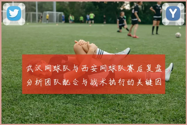武汉网球队与西安网球队赛后复盘分析团队配合与战术执行的关键因素
