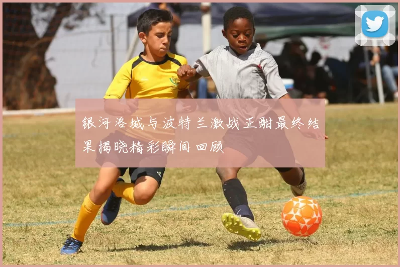 银河洛城与波特兰激战正酣最终结果揭晓精彩瞬间回顾