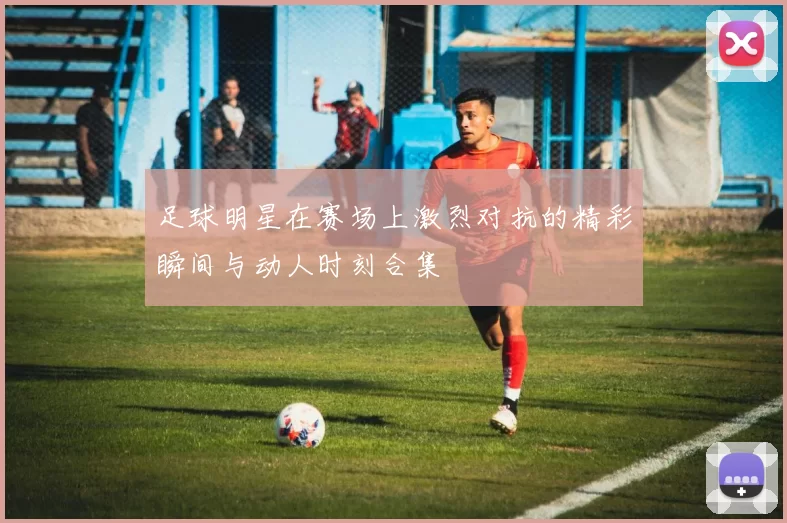 足球明星在赛场上激烈对抗的精彩瞬间与动人时刻合集
