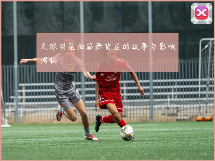 足球明星抽筋舞背后的故事与影响揭秘