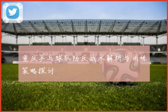 重庆乒乓球队防反战术解析与训练策略探讨