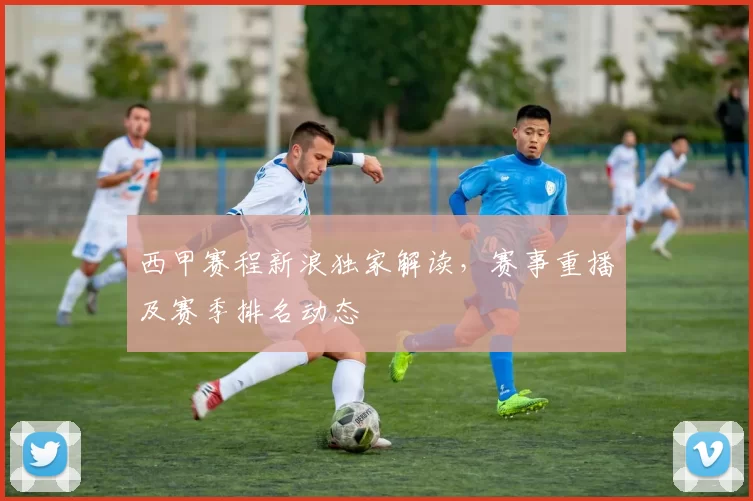 西甲赛程新浪独家解读，赛事重播及赛季排名动态