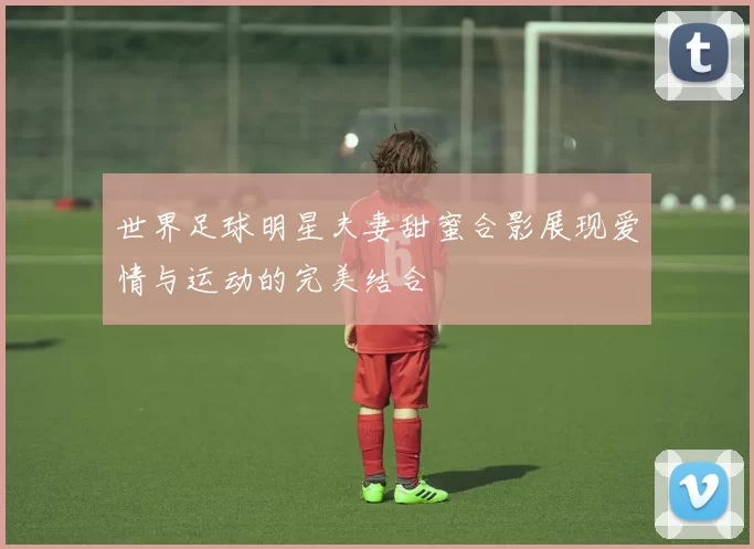 世界足球明星夫妻甜蜜合影展现爱情与运动的完美结合