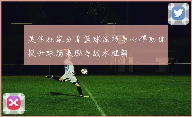 吴伟独家分享篮球技巧与心得助你提升球场表现与战术理解