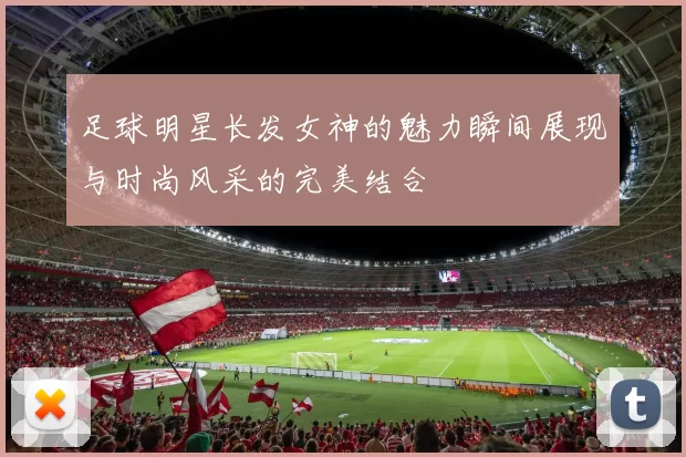 足球明星长发女神的魅力瞬间展现与时尚风采的完美结合