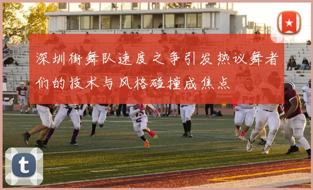 深圳街舞队速度之争引发热议舞者们的技术与风格碰撞成焦点